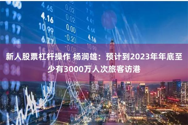 新人股票杠杆操作 杨润雄：预计到2023年年底至少有3000万人次旅客访港