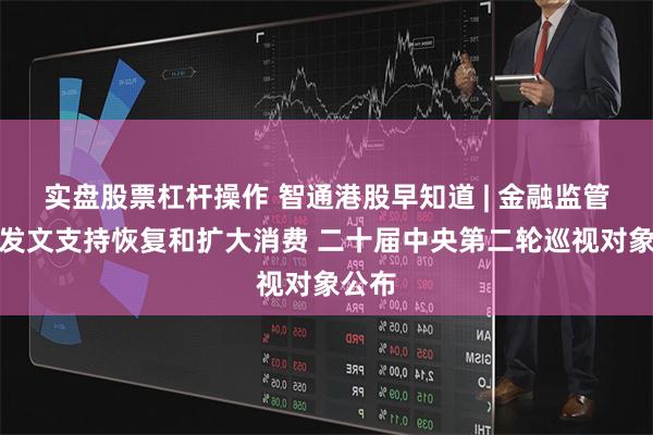 实盘股票杠杆操作 智通港股早知道 | 金融监管总局发文支持恢复和扩大消费 二十届中央第二轮巡视对象公布