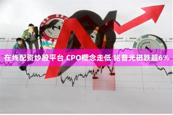 在线配资炒股平台 CPO概念走低 铭普光磁跌超6%