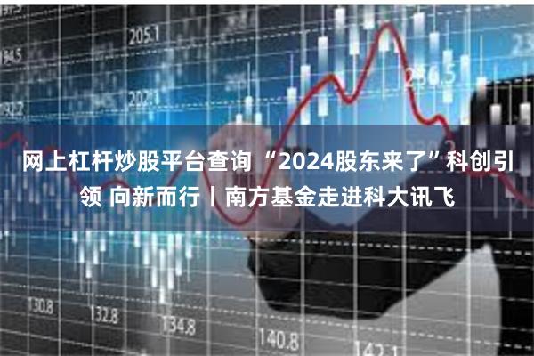 网上杠杆炒股平台查询 “2024股东来了”科创引领 向新而行丨南方基金走进科大讯飞