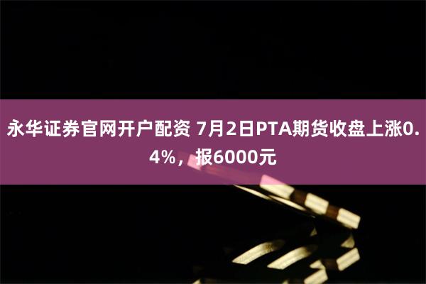 永华证券官网开户配资 7月2日PTA期货收盘上涨0.4%，报6000元