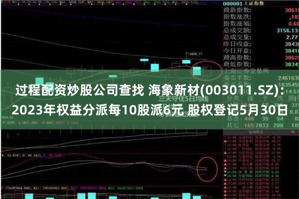 过程配资炒股公司查找 海象新材(003011.SZ)：2023年权益分派每10股派6元 股权登记5月30日