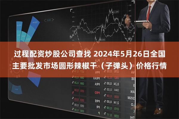 过程配资炒股公司查找 2024年5月26日全国主要批发市场圆形辣椒干（子弹头）价格行情