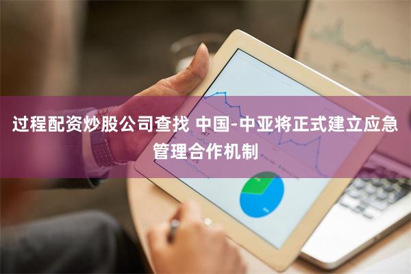 过程配资炒股公司查找 中国-中亚将正式建立应急管理合作机制