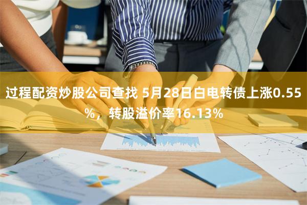 过程配资炒股公司查找 5月28日白电转债上涨0.55%，转股溢价率16.13%