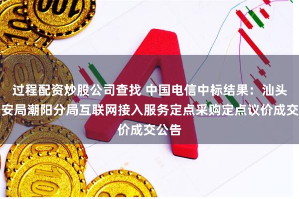 过程配资炒股公司查找 中国电信中标结果：汕头市公安局潮阳分局互联网接入服务定点采购定点议价成交公告