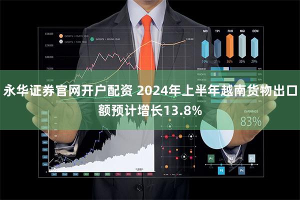 永华证券官网开户配资 2024年上半年越南货物出口额预计增长13.8%