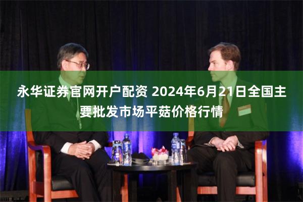 永华证券官网开户配资 2024年6月21日全国主要批发市场平菇价格行情