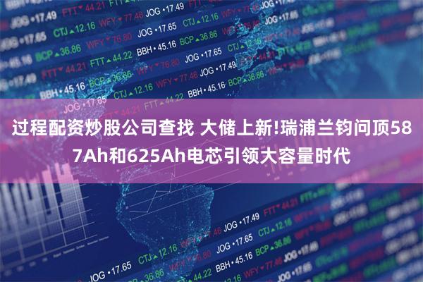 过程配资炒股公司查找 大储上新!瑞浦兰钧问顶587Ah和625Ah电芯引领大容量时代