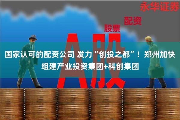 国家认可的配资公司 发力“创投之都”！郑州加快组建产业投资集团+科创集团