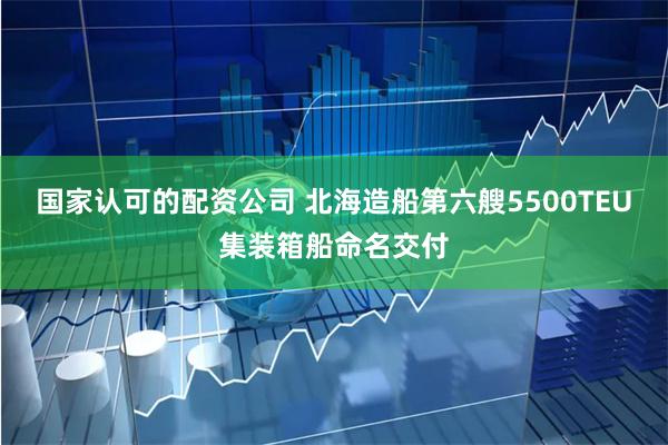 国家认可的配资公司 北海造船第六艘5500TEU集装箱船命名交付