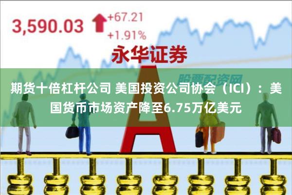 期货十倍杠杆公司 美国投资公司协会（ICI）：美国货币市场资产降至6.75万亿美元