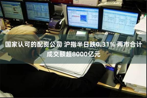 国家认可的配资公司 沪指半日跌0.31% 两市合计成交额超8000亿元