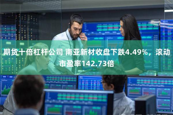 期货十倍杠杆公司 南亚新材收盘下跌4.49%，滚动市盈率142.73倍