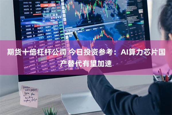 期货十倍杠杆公司 今日投资参考：AI算力芯片国产替代有望加速