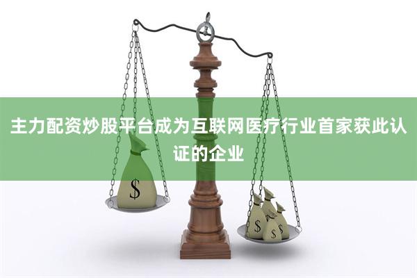 主力配资炒股平台成为互联网医疗行业首家获此认证的企业