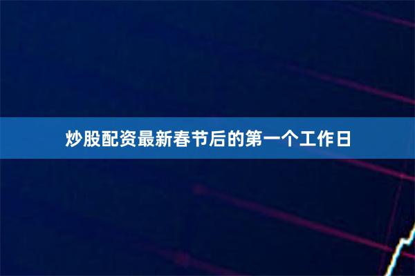 炒股配资最新春节后的第一个工作日