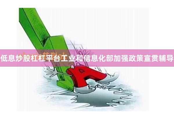 低息炒股杠杠平台工业和信息化部加强政策宣贯辅导