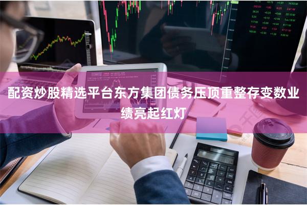 配资炒股精选平台东方集团债务压顶重整存变数业绩亮起红灯