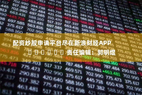 配资炒股申请平台尽在新浪财经APP            						责任编辑：郭明煜