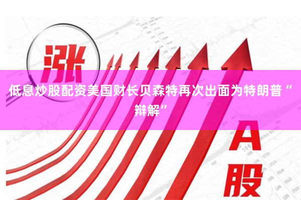 低息炒股配资美国财长贝森特再次出面为特朗普“辩解”