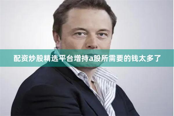 配资炒股精选平台增持a股所需要的钱太多了
