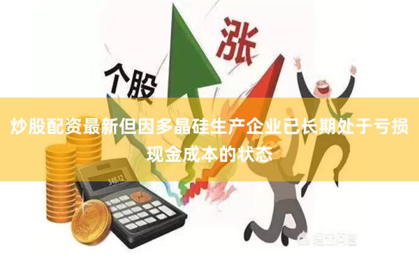 炒股配资最新但因多晶硅生产企业已长期处于亏损现金成本的状态