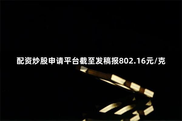 配资炒股申请平台截至发稿报802.16元/克