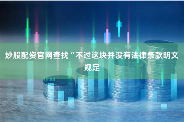 炒股配资官网查找“不过这块并没有法律条款明文规定