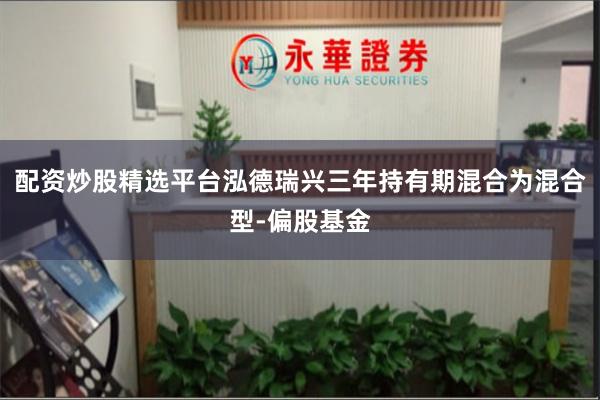 配资炒股精选平台泓德瑞兴三年持有期混合为混合型-偏股基金