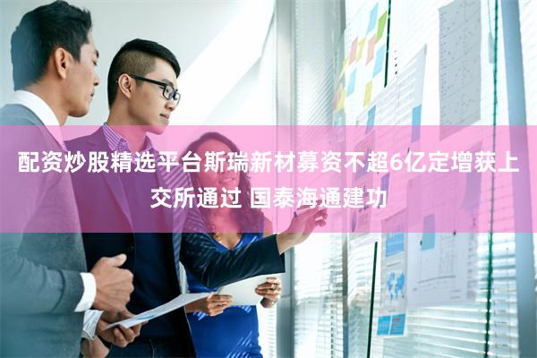配资炒股精选平台斯瑞新材募资不超6亿定增获上交所通过 国泰海通建功