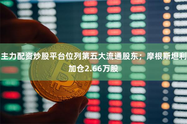 主力配资炒股平台位列第五大流通股东;摩根斯坦利加仓2.66万股