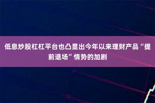 低息炒股杠杠平台也凸显出今年以来理财产品“提前退场”情势的加剧